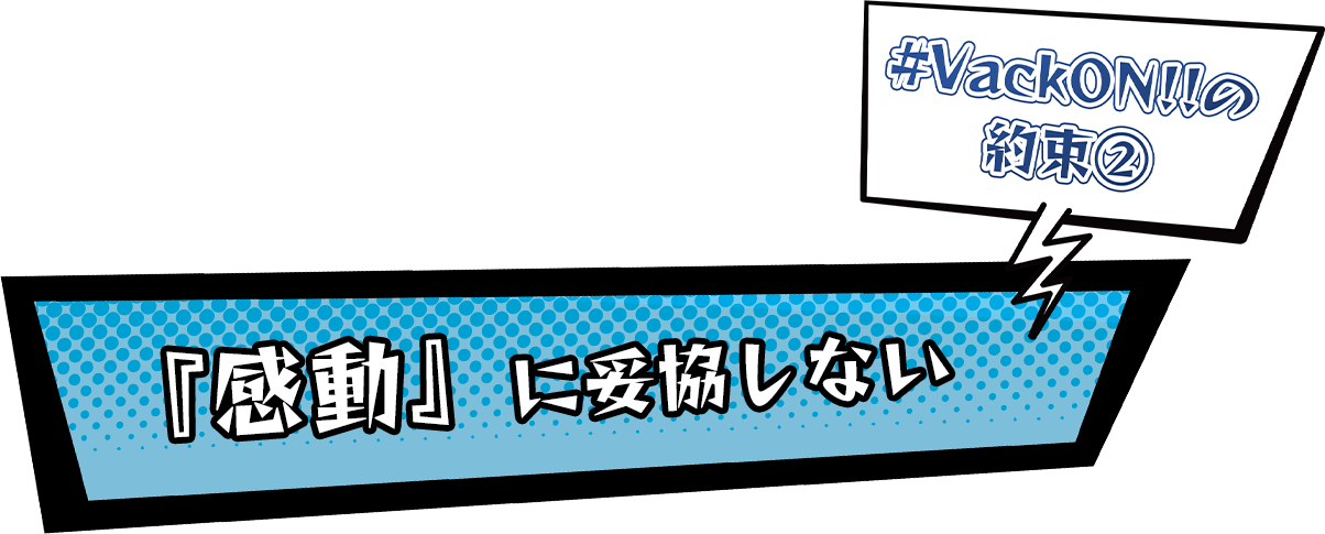 #VackON!!の約束２『感動』に妥協しない